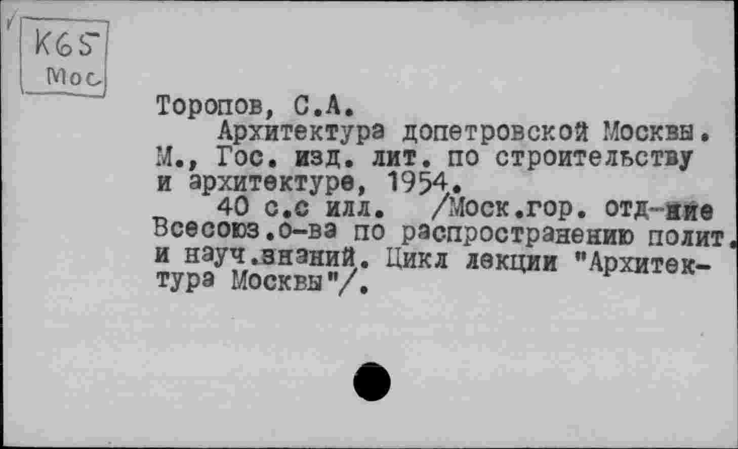 ﻿k(o s Мое
Торопов, С.А.
Архитектура допетровской Москва. М., Гос. изд. лит. по строительству и архитектуре, 1954.
40 с.с илл. /Моск.гор. отд-ййе Всесоюз.о-ва по распространению полит и науч знаний. Цикл лекции "Архитектура Москвы